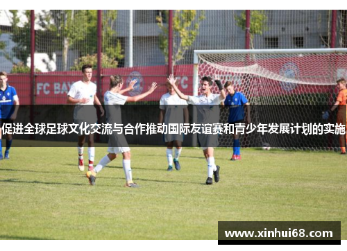 促进全球足球文化交流与合作推动国际友谊赛和青少年发展计划的实施