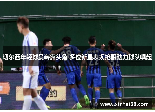 切尔西年轻球员崭露头角 多位新星表现抢眼助力球队崛起