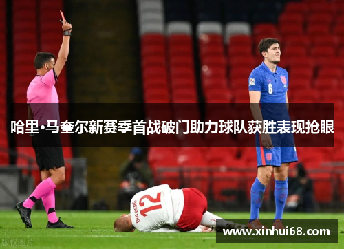 哈里·马奎尔新赛季首战破门助力球队获胜表现抢眼