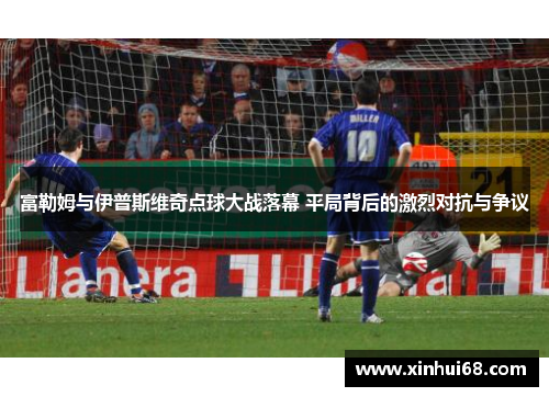 富勒姆与伊普斯维奇点球大战落幕 平局背后的激烈对抗与争议