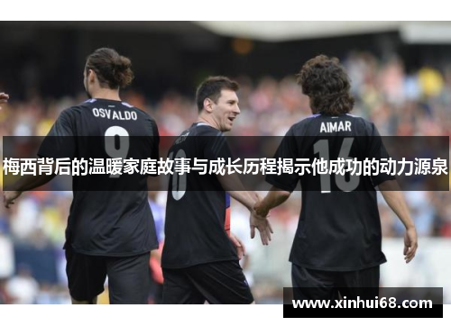 梅西背后的温暖家庭故事与成长历程揭示他成功的动力源泉