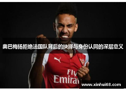 奥巴梅扬拒绝法国队背后的抉择与身份认同的深层意义 奥巴梅扬拒绝法国队背后的抉择与身份认同的深层意义